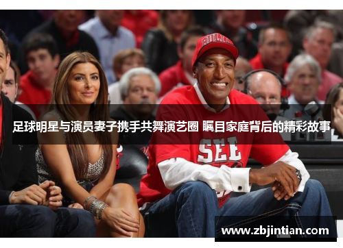 足球明星与演员妻子携手共舞演艺圈 瞩目家庭背后的精彩故事