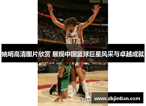 姚明高清图片欣赏 展现中国篮球巨星风采与卓越成就