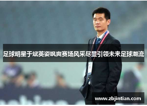 足球明星于斌英姿飒爽赛场风采尽显引领未来足球潮流