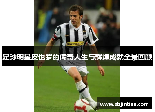 足球明星皮也罗的传奇人生与辉煌成就全景回顾