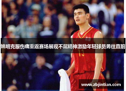 姚明克服伤痛重返赛场展现不屈精神激励年轻球员勇往直前